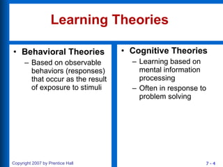 Learning Theories Behavioral Theories Based on observable behaviors (responses) that occur as the result of exposure to stimuli Cognitive Theories Learning based on mental information processing Often in response to problem solving 