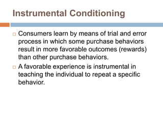 Instrumental Conditioning,[object Object],Consumers learn by means of trial and error process in which some purchase behaviors result in more favorable outcomes (rewards) than other purchase behaviors.,[object Object],A favorable experience is instrumental in teaching the individual to repeat a specific behavior.,[object Object]