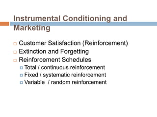 Instrumental Conditioning and Marketing,[object Object],Customer Satisfaction (Reinforcement),[object Object],Extinction and Forgetting,[object Object],Reinforcement Schedules,[object Object],Total / continuous reinforcement,[object Object],Fixed / systematic reinforcement,[object Object],Variable  / random reinforcement,[object Object]