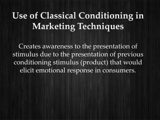 Use of Classical Conditioning in
     Marketing Techniques

   Creates awareness to the presentation of
stimulus due to the presentation of previous
conditioning stimulus (product) that would
   elicit emotional response in consumers.
 