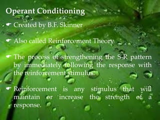Operant Conditioning
 Created by B.F. Skinner

 Also called Reinforcement Theory

 The process of strengthening the S-R pattern
  by immediately following the response with
  the reinforcement stimulus.

 Reinforcement is any stimulus that will
  maintain or increase the strength of a
  response.
 