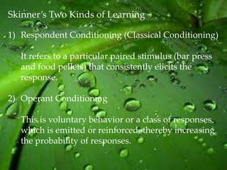 Skinner’s Two Kinds of Learning

1) Respondent Conditioning (Classical Conditioning)

   It refers to a particular paired stimulus (bar press
   and food pellets) that consistently elicits the
   response.

2) Operant Conditioning

   This is voluntary behavior or a class of responses
   which is emitted or reinforced, thereby increasing
   the probability of responses.
 