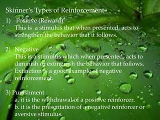 Skinner’s Types of Reinforcement
1) Positive (Reward)
   This is a stimulus that when presented, acts to
   strengthen the behavior that it follows.

2) Negative
   This is a stimulus which when presented, acts to
   diminish or extinguish the behavior that follows.
   Extinction is a good example of negative
   reinforcement.

3) Punishment
    a. it is the withdrawal of a positive reinforcer.
    b. it is the presentation of a negative reinforcer or
    aversive stimulus.
 