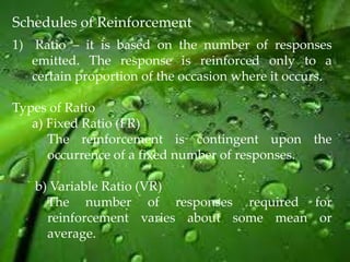 Schedules of Reinforcement
1) Ratio – it is based on the number of responses
   emitted. The response is reinforced only to a
   certain proportion of the occasion where it occurs.

Types of Ratio
   a) Fixed Ratio (FR)
      The reinforcement is contingent upon the
      occurrence of a fixed number of responses.

   b) Variable Ratio (VR)
     The number of responses required for
     reinforcement varies about some mean or
     average.
 