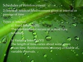 Schedules of Reinforcement
2) Interval- refers to reinforcement given at interval or
passage of time .

Types of Interval
     a) Fixed Interval (FI)
     The reinforcement occurs on a fixed time
     schedule.

      b) Variable Interval (VI)
      The length of time varies about some given
      mean time. Reinforcements becomes available at
      variable intervals.
 