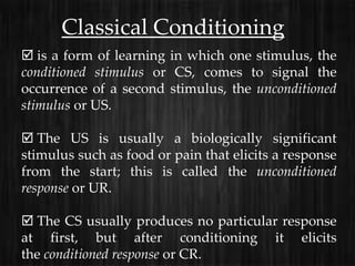 Classical Conditioning
 is a form of learning in which one stimulus, the
conditioned stimulus or CS, comes to signal the
occurrence of a second stimulus, the unconditioned
stimulus or US.

 The US is usually a biologically significant
stimulus such as food or pain that elicits a response
from the start; this is called the unconditioned
response or UR.

 The CS usually produces no particular response
at first, but after conditioning it elicits
the conditioned response or CR.
 