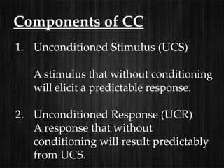 Components of CC
1. Unconditioned Stimulus (UCS)

   A stimulus that without conditioning
   will elicit a predictable response.

2. Unconditioned Response (UCR)
   A response that without
   conditioning will result predictably
   from UCS.
 