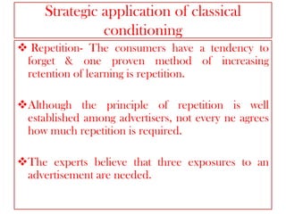 Strategic application of classical
conditioning
 Repetition- The consumers have a tendency to
forget & one proven method of increasing
retention of learning is repetition.
Although the principle of repetition is well
established among advertisers, not every ne agrees
how much repetition is required.
The experts believe that three exposures to an
advertisement are needed.

 