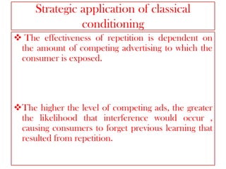 Strategic application of classical
conditioning
 The effectiveness of repetition is dependent on
the amount of competing advertising to which the
consumer is exposed.

The higher the level of competing ads, the greater
the likelihood that interference would occur ,
causing consumers to forget previous learning that
resulted from repetition.

 