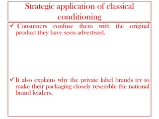 Strategic application of classical
conditioning
 Consumers confuse them with the original
product they have seen advertised.

 It also explains why the private label brands try to
make their packaging closely resemble the national
brand leaders.

 