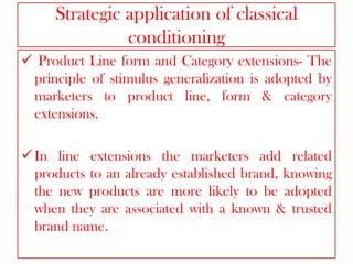 Strategic application of classical
conditioning
 Product Line form and Category extensions- The
principle of stimulus generalization is adopted by
marketers to product line, form & category
extensions.

 In line extensions the marketers add related
products to an already established brand, knowing
the new products are more likely to be adopted
when they are associated with a known & trusted
brand name.

 