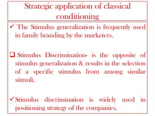 Strategic application of classical
conditioning
 The Stimulus generalization is frequently used
in family branding by the marketers.
 Stimulus Discrimination- is the opposite of
stimulus generalization & results in the selection
of a specific stimulus from among similar
stimuli.
Stimulus discrimination is widely used in
positioning strategy of the companies.

 