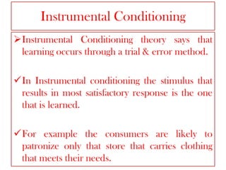 Instrumental Conditioning
Instrumental Conditioning theory says that
learning occurs through a trial & error method.
In Instrumental conditioning the stimulus that
results in most satisfactory response is the one
that is learned.

For example the consumers are likely to
patronize only that store that carries clothing
that meets their needs.

 