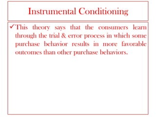 Instrumental Conditioning
This theory says that the consumers learn
through the trial & error process in which some
purchase behavior results in more favorable
outcomes than other purchase behaviors.

 