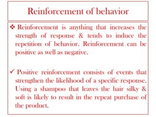 Reinforcement of behavior
 Reinforcement is anything that increases the
strength of response & tends to induce the
repetition of behavior. Reinforcement can be
positive as well as negative.
 Positive reinforcement consists of events that
strengthen the likelihood of a specific response.
Using a shampoo that leaves the hair silky &
soft is likely to result in the repeat purchase of
the product.

 