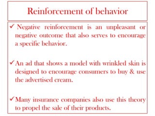 Reinforcement of behavior
 Negative reinforcement is an unpleasant or
negative outcome that also serves to encourage
a specific behavior.
An ad that shows a model with wrinkled skin is
designed to encourage consumers to buy & use
the advertised cream.
Many insurance companies also use this theory
to propel the sale of their products.

 