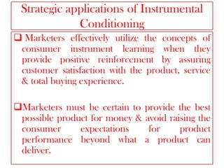 Strategic applications of Instrumental
Conditioning
 Marketers effectively utilize the concepts of
consumer instrument learning when they
provide positive reinforcement by assuring
customer satisfaction with the product, service
& total buying experience.
Marketers must be certain to provide the best
possible product for money & avoid raising the
consumer
expectations
for
product
performance beyond what a product can
deliver.

 