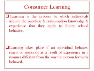 Consumer Learning
 Learning is the process by which individuals
acquire the purchase & consumption knowledge &
experience that they apply to future related
behavior.

Learning takes place if an individual behaves,
reacts or responds as a result of experience in a
manner different from the way the person formerly
behaved.

 