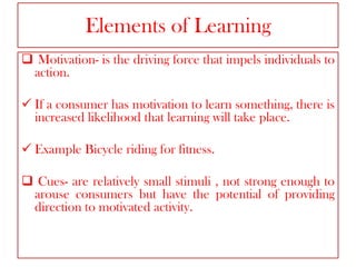 Elements of Learning
 Motivation- is the driving force that impels individuals to
action.
 If a consumer has motivation to learn something, there is
increased likelihood that learning will take place.

 Example Bicycle riding for fitness.
 Cues- are relatively small stimuli , not strong enough to
arouse consumers but have the potential of providing
direction to motivated activity.

 