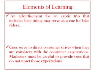 Elements of Learning
 An advertisement for an exotic trip that
includes bike riding may serve as a cue for bike
riders.

Cues serve to direct consumer drives when they
are consistent with the consumer expectations.
Marketers must be careful to provide cues that
do not upset those expectations.

 