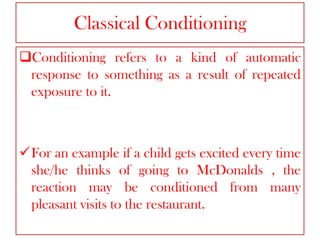 Classical Conditioning
Conditioning refers to a kind of automatic
response to something as a result of repeated
exposure to it.

For an example if a child gets excited every time
she/he thinks of going to McDonalds , the
reaction may be conditioned from many
pleasant visits to the restaurant.

 