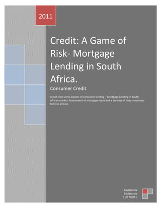 2011


   Credit: A Game of
   Risk- Mortgage
   Lending in South
   Africa.
   Consumer Credit
   A look into some aspects of consumer lending – Mortgage Lending in South
   African market. Assessment of mortgage loans and a preview of how consumers
   fall into arrears.




                                                             B.Matanda
                                                             B.Matanda
                                                            11/17/2011
 