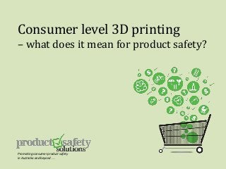 Consumer level 3D printing
– what does it mean for product safety?
Promoting consumer product safety
in Australia and beyond . . .
 