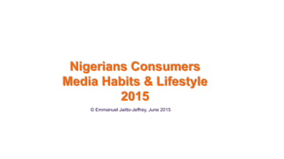 © Emmanuel Jaitto-Jeffrey, June 2015
Nigerians Consumers
Media Habits & Lifestyle
2015
 