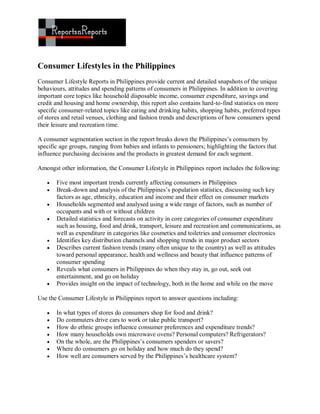 Consumer Lifestyles in the Philippines
Consumer Lifestyle Reports in Philippines provide current and detailed snapshots of the unique
behaviours, attitudes and spending patterns of consumers in Philippines. In addition to covering
important core topics like household disposable income, consumer expenditure, savings and
credit and housing and home ownership, this report also contains hard-to-find statistics on more
specific consumer-related topics like eating and drinking habits, shopping habits, preferred types
of stores and retail venues, clothing and fashion trends and descriptions of how consumers spend
their leisure and recreation time.

A consumer segmentation section in the report breaks down the Philippines’s consumers by
specific age groups, ranging from babies and infants to pensioners; highlighting the factors that
influence purchasing decisions and the products in greatest demand for each segment.

Amongst other information, the Consumer Lifestyle in Philippines report includes the following:

      Five most important trends currently affecting consumers in Philippines
      Break-down and analysis of the Philippines’s population statistics, discussing such key
       factors as age, ethnicity, education and income and their effect on consumer markets
      Households segmented and analysed using a wide range of factors, such as number of
       occupants and with or without children
      Detailed statistics and forecasts on activity in core categories of consumer expenditure
       such as housing, food and drink, transport, leisure and recreation and communications, as
       well as expenditure in categories like cosmetics and toiletries and consumer electronics
      Identifies key distribution channels and shopping trends in major product sectors
      Describes current fashion trends (many often unique to the country) as well as attitudes
       toward personal appearance, health and wellness and beauty that influence patterns of
       consumer spending
      Reveals what consumers in Philippines do when they stay in, go out, seek out
       entertainment, and go on holiday
      Provides insight on the impact of technology, both in the home and while on the move

Use the Consumer Lifestyle in Philippines report to answer questions including:

      In what types of stores do consumers shop for food and drink?
      Do commuters drive cars to work or take public transport?
      How do ethnic groups influence consumer preferences and expenditure trends?
      How many households own microwave ovens? Personal computers? Refrigerators?
      On the whole, are the Philippines’s consumers spenders or savers?
      Where do consumers go on holiday and how much do they spend?
      How well are consumers served by the Philippines’s healthcare system?
 