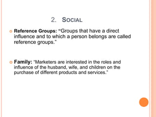 2. SOCIAL
 Reference Groups: “Groups that have a direct
influence and to which a person belongs are called
reference groups.”
 Family: “Marketers are interested in the roles and
influence of the husband, wife, and children on the
purchase of different products and services.”
 