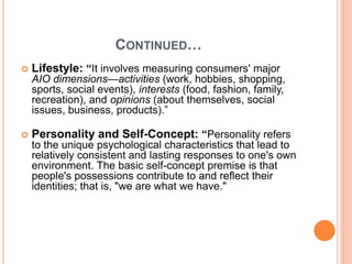 CONTINUED…
 Lifestyle: “It involves measuring consumers' major
AIO dimensions—activities (work, hobbies, shopping,
sports, social events), interests (food, fashion, family,
recreation), and opinions (about themselves, social
issues, business, products).”
 Personality and Self-Concept: “Personality refers
to the unique psychological characteristics that lead to
relatively consistent and lasting responses to one's own
environment. The basic self-concept premise is that
people's possessions contribute to and reflect their
identities; that is, "we are what we have."
 