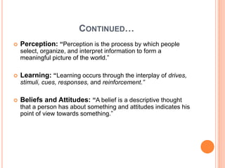 CONTINUED…
 Perception: “Perception is the process by which people
select, organize, and interpret information to form a
meaningful picture of the world.”
 Learning: “Learning occurs through the interplay of drives,
stimuli, cues, responses, and reinforcement.”
 Beliefs and Attitudes: “A belief is a descriptive thought
that a person has about something and attitudes indicates his
point of view towards something.”
 
