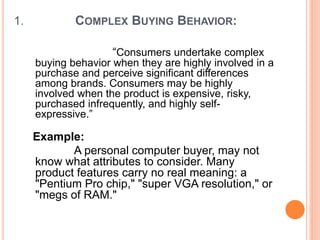 1. COMPLEX BUYING BEHAVIOR:
“Consumers undertake complex
buying behavior when they are highly involved in a
purchase and perceive significant differences
among brands. Consumers may be highly
involved when the product is expensive, risky,
purchased infrequently, and highly self-
expressive.”
Example:
A personal computer buyer, may not
know what attributes to consider. Many
product features carry no real meaning: a
"Pentium Pro chip," "super VGA resolution," or
"megs of RAM."
 