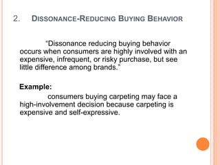 2. DISSONANCE-REDUCING BUYING BEHAVIOR
“Dissonance reducing buying behavior
occurs when consumers are highly involved with an
expensive, infrequent, or risky purchase, but see
little difference among brands.”
Example:
consumers buying carpeting may face a
high-involvement decision because carpeting is
expensive and self-expressive.
 