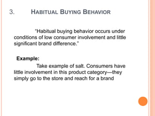 3. HABITUAL BUYING BEHAVIOR
“Habitual buying behavior occurs under
conditions of low consumer involvement and little
significant brand difference.”
Example:
Take example of salt. Consumers have
little involvement in this product category—they
simply go to the store and reach for a brand
 