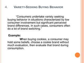 4. VARIETY-SEEKING BUYING BEHAVIOR
“Consumers undertake variety seeking
buying behavior in situations characterized by low
consumer involvement but significant perceived
brand differences. In such cases, consumers often
do a lot of brand switching.”
Example:
When buying cookies, a consumer may
hold some beliefs, choose a cookie brand without
much evaluation, then evaluate that brand during
consumption.
 