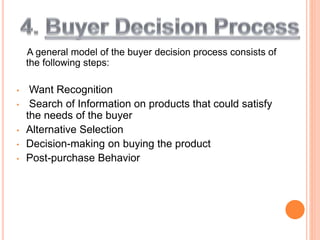 A general model of the buyer decision process consists of
the following steps:
• Want Recognition
• Search of Information on products that could satisfy
the needs of the buyer
• Alternative Selection
• Decision-making on buying the product
• Post-purchase Behavior
 