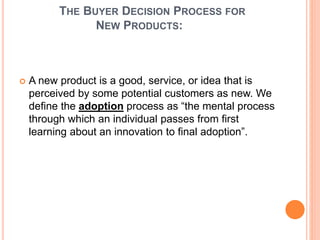 THE BUYER DECISION PROCESS FOR
NEW PRODUCTS:
 A new product is a good, service, or idea that is
perceived by some potential customers as new. We
define the adoption process as “the mental process
through which an individual passes from first
learning about an innovation to final adoption”.
 