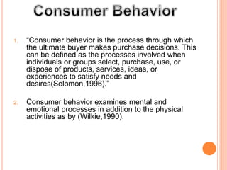 1. “Consumer behavior is the process through which
the ultimate buyer makes purchase decisions. This
can be defined as the processes involved when
individuals or groups select, purchase, use, or
dispose of products, services, ideas, or
experiences to satisfy needs and
desires(Solomon,1996).”
2. Consumer behavior examines mental and
emotional processes in addition to the physical
activities as by (Wilkie,1990).
 