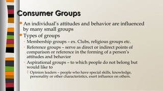 Consumer GroupsConsumer Groups
An individual’s attitudes and behavior are influenced
by many small groups
Types of groups
◦ Membership groups – ex. Clubs, religious groups etc.
◦ Reference groups – serve as direct or indirect points of
comparison or reference in the forming of a person’s
attitudes and behavior
◦ Aspirational groups – to which people do not belong but
would like to
 Opinion leaders – people who have special skills, knowledge,
personality or other characteristics, exert influence on others.
 