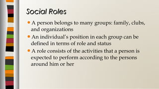 A person belongs to many groups: family, clubs,
and organizations
An individual’s position in each group can be
defined in terms of role and status
A role consists of the activities that a person is
expected to perform according to the persons
around him or her
Social RolesSocial Roles
 