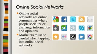 Online social
networks are online
communities where
people socialize or
exchange information
and opinions
Marketers must be
careful when tapping
into online social
networks
Online Social NetworksOnline Social Networks
 