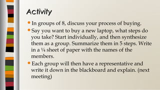 In groups of 8, discuss your process of buying.
Say you want to buy a new laptop, what steps do
you take? Start individually, and then synthesize
them as a group. Summarize them in 5 steps. Write
in a ¼ sheet of paper with the names of the
members.
Each group will then have a representative and
write it down in the blackboard and explain. (next
meeting)
ActivityActivity
 