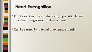 Need RecognitionNeed Recognition
For the decision process to begin, a potential buyer
must first recognize a problem or need
Can be caused by internal or external stimuli
 