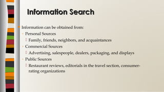 Information SearchInformation Search
 Information can be obtained from:
◦ Personal Sources
 Family, friends, neighbors, and acquaintances
◦ Commercial Sources
 Advertising, salespeople, dealers, packaging, and displays
◦ Public Sources
 Restaurant reviews, editorials in the travel section, consumer-
rating organizations
 