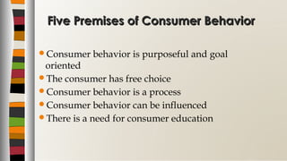 Five Premises of Consumer BehaviorFive Premises of Consumer Behavior
Consumer behavior is purposeful and goal
oriented
The consumer has free choice
Consumer behavior is a process
Consumer behavior can be influenced
There is a need for consumer education
 