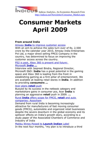 Indicus Analytics, An Economics Research Firm
                 http://indicus.net/Newsletter/Consumer_Market.aspx


   Consumer Markets
      April 2009
From around India
Amway India to improve customer access
With an aim to achieve the sales turn over of Rs. 2,500
crore by the calendar year 2010, Amway India Enterprises
Pvt Ltd, a major direct selling FMCG Company in the
country, has determined to focus on improving the
customer access across the country.
PS2 is past, Xbox 360 is present and future:
Microsoft India ...
Interview with Jaspreet Bindra, Regional Director,
Microsoft E&D: India has a great potential in the gaming
space and Xbox 360 is leading from the front in
establishing gaming as a firm pillar of entertainment. We
are available at leading retail stores in India. In addition
to providing consumers ...
Acer plans retail push
Buoyed by its success in the netbook category and
marketshare gains in consumer pcs, Acer India is
planning an aggressive retail push in 2009. ...
Rural India offers scope for FMCG, retail and auto
companies: Assocham
Demand from rural India is becoming increasingly
attractive for manufacturers of fast moving consumer
goods (FMCG), automobile and organized retail businesses
despite the severe downturn in the global economy and its
spillover effects on India's growth story, according to a
study paper of the Associated Chambers of Commerce and
Industry of India
Malibu Wines Poised to Launch Indian Label
In the next four months, “my plan is to introduce a third
 