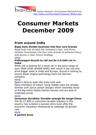 Indicus Analytics, An Economics Research Firm
                 http://indicus.net/Newsletter/Consumer_Market.aspx



  Consumer Markets
   December 2009
From around India
Bajaj Auto divides business into four core brands
Bajaj Auto has divided the company's two- and three-
wheeler businesses into four core brands to enhance focus
and devise a clear future strategy
more
Volkswagen-Suzuki to roll out Rs 2.5-lakh car in
India
While VW is looking for a small car in the price range of
euro 2000-2500 ($4000-5000) with which it can not only
drive bigger sales in India and Europe, Suzuki is looking to
source diesel engine technology from the German
company
more
Spain's Zara to walk into India next year
Many members of India's rising middle class are already
familiar with Zara's stylish designs which resemble those
of the big-name Italian fashion houses and are sold at
moderate prices
more
Consumer durables: Durable enough for tough times
The Rs 27,000-cr consumer-durable industry in the
country has scripted a success story even after the
economic slowdown threatened to sabotage its growth
rate.
more
A perfect brew
 
