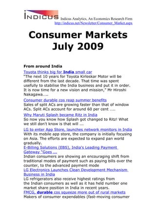 Indicus Analytics, An Economics Research Firm
                 http://indicus.net/Newsletter/Consumer_Market.aspx


  Consumer Markets
      July 2009
From around India
Toyota thinks big for India small car
“The next 10 years for Toyota Kirloskar Motor will be
different from the last decade. That time was spent
usefully to stabilise the India business and put it in order.
It is now time for a new vision and mission,” Mr Hiroshi
Nakagawa…..
Consumer durable cos reap summer benefits
Sales of split ACs are growing faster than that of window
ACs. Split ACs account for around 60 per cent …..
Why Maruti Splash became Ritz in India
So now you know how Splash got changed to Ritz! What
we still don't know is that will ...
LG to enter App Store, launches network monitors in India
With its mobile app store, the company is initially focusing
on Asia. The efforts are expected to expand pan world
gradually.
E-Billing Solutions (EBS), India's Leading Payment
Gateway “Goes ...
Indian consumers are showing an encouraging shift from
traditional modes of payment such as paying bills over the
counter, to the advanced payment mode
LG Electronics Launches Clean Development Mechanism
Business in India
LG refrigerators also receive highest ratings from
the Indian consumers as well as it has held number one
market share position in India in recent years.
FMCG, durable cos squeeze more out of rural markets
Makers of consumer expendables (fast-moving consumer
 