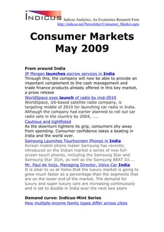 Indicus Analytics, An Economics Research Firm
                 http://indicus.net/Newsletter/Consumer_Market.aspx


  Consumer Markets
      May 2009
From around India
JP Morgan launches escrow services in India
Through this, the company will now be able to provide an
important complement to the cash management and
trade finance products already offered in this key market,
a press release
WorldSpace eyes launch of radio by mid-2010
WorldSpace, US-based satellite radio company, is
targeting middle of 2010 for launching car radio in India.
Although the company had earlier planned to roll out car
radio sets in the country by 2004, …..
Cautious and tightfisted
As the downturn tightens its grip, consumers shy away
from spending. Consumer confidence takes a beating in
India and the world over.
Samsung Launches Touchscreen Phones in India
Korean mobile phone maker Samsung has recently
introduced on the Indian market a series of new full-
screen touch phones, including the Samsung Star and
Samsung Star 3Gm, as well as the Samsung BEAT DJ…..
Mr. Paul de Voijs, Managing Director, Volvo Car India
It is clear to us at Volvo that the luxury market is going to
grow much faster as a percentage than the segments that
are on the lower end of the market. The demand for
luxury and super luxury cars are increasing continuously
and is set to double in India over the next two years

Demand curve: Indicus-Mint Series
How multiple-income family types differ across cities
 